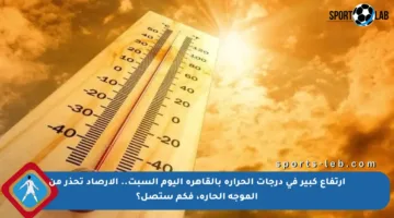 ارتفاع كبير في درجات الحرارة بالقاهرة اليوم السبت.. الأرصاد تحذر من الموجة الحارة، فكم ستصل؟